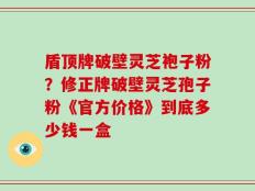 盾顶牌破壁灵芝袍子粉？修正牌破壁灵芝孢子粉《官方价格》到底多少钱一盒