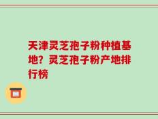 天津灵芝孢子粉种植基地？灵芝孢子粉产地排行榜