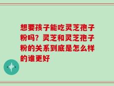 想要孩子能吃灵芝孢子粉吗？灵芝和灵芝孢子粉的关系到底是怎么样的谁更好