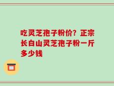 吃灵芝孢子粉价？正宗长白山灵芝孢子粉一斤多少钱