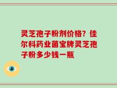 灵芝孢子粉剂价格？佳尔科药业菌宝牌灵芝孢子粉多少钱一瓶