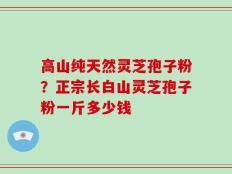 高山纯天然灵芝孢子粉？正宗长白山灵芝孢子粉一斤多少钱
