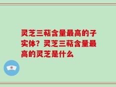 灵芝三萜含量最高的子实体？灵芝三萜含量最高的灵芝是什么