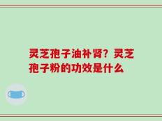 灵芝孢子油补肾？灵芝孢子粉的功效是什么