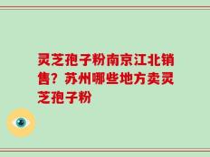 灵芝孢子粉南京江北销售？苏州哪些地方卖灵芝孢子粉