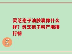 灵芝孢子油胶囊像什么样？灵芝孢子粉产地排行榜