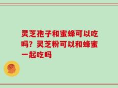灵芝孢子和蜜蜂可以吃吗？灵芝粉可以和蜂蜜一起吃吗