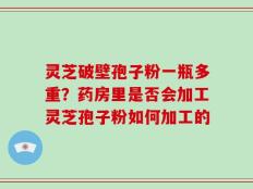 灵芝破壁孢子粉一瓶多重？药房里是否会加工灵芝孢子粉如何加工的