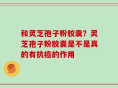 和灵芝孢子粉胶囊？灵芝孢子粉胶囊是不是真的有抗癌的作用