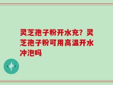 灵芝孢子粉开水充？灵芝孢子粉可用高温开水冲泡吗