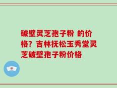 破壁灵芝孢子粉 的价格？吉林抚松玉秀堂灵芝破壁孢子粉价格