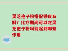 灵芝孢子粉搭配铁皮石斛？化疗期间可以吃灵芝孢子粉吗能起到哪些作用