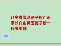 辽宁省灵芝孢子粉？正宗长白山灵芝孢子粉一斤多少钱