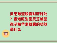 灵芝破壁胶囊对肝好处？香港懿生堂灵芝破壁孢子精华素胶囊的功效是什么