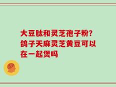 大豆肽和灵芝孢子粉？鸽子天麻灵芝黄豆可以在一起煲吗