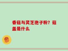 香菇与灵芝孢子粉？菇盖是什么