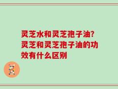 灵芝水和灵芝孢子油？灵芝和灵芝孢子油的功效有什么区别