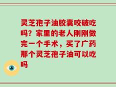 灵芝孢子油胶囊咬破吃吗？家里的老人刚刚做完一个手术，买了广药那个灵芝孢子油可以吃吗