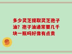 多少灵芝提取灵芝孢子油？孢子油通常要几千块一瓶吗好像有点贵