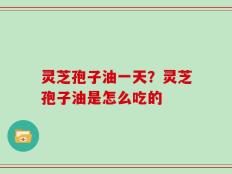 灵芝孢子油一天？灵芝孢子油是怎么吃的