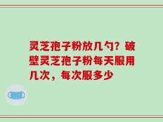 灵芝孢子粉放几勺？破壁灵芝孢子粉每天服用几次，每次服多少