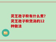灵芝孢子粉有什么煮？灵芝孢子粉煲汤的12种做法