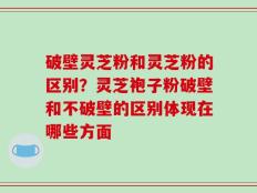破壁灵芝粉和灵芝粉的区别？灵芝袍子粉破壁和不破壁的区别体现在哪些方面