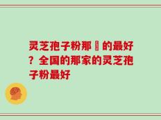 灵芝孢子粉那裡的最好？全国的那家的灵芝孢子粉最好