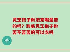 灵芝孢子粉泡茶喝是苦的吗？到底灵芝孢子粉苦不苦苦的可以吃吗