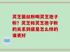 灵芝菌丝粉喝灵芝孢子粉？灵芝和灵芝孢子粉的关系到底是怎么样的谁更好