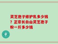 灵芝孢子修护乳多少钱？正宗长白山灵芝孢子粉一斤多少钱