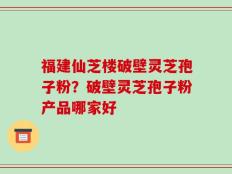 福建仙芝楼破壁灵芝孢子粉？破壁灵芝孢子粉产品哪家好