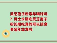 灵芝孢子粉常年喝好吗？男士长期吃灵芝孢子粉长期吃真的可以抗衰老延年益寿吗