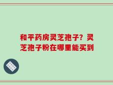和平药房灵芝孢子？灵芝孢子粉在哪里能买到
