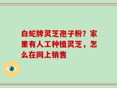 白蛇牌灵芝孢子粉？家里有人工种植灵芝，怎么在网上销售