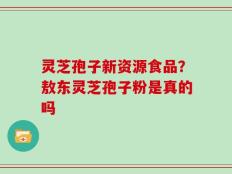 灵芝孢子新资源食品？敖东灵芝孢子粉是真的吗