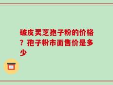 破皮灵芝孢子粉的价格？孢子粉市面售价是多少