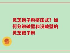 灵芝孢子粉挤压式？如何分辨破壁和没破壁的灵芝孢子粉