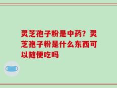 灵芝孢子粉是中药？灵芝孢子粉是什么东西可以随便吃吗