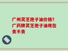 广州灵芝孢子油价格？广药牌灵芝孢子油现在贵不贵