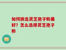 如何挑选灵芝孢子粉最好？怎么选择灵芝孢子粉