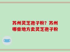 苏州灵芝孢子粉？苏州哪些地方卖灵芝孢子粉