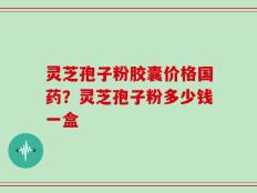 灵芝孢子粉胶囊价格国药？灵芝孢子粉多少钱一盒