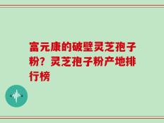 富元康的破壁灵芝孢子粉？灵芝孢子粉产地排行榜