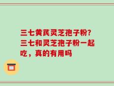 三七黄芪灵芝孢子粉？三七和灵芝孢子粉一起吃，真的有用吗