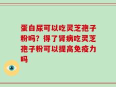 蛋白尿可以吃灵芝孢子粉吗？得了肾病吃灵芝孢子粉可以提高免疫力吗
