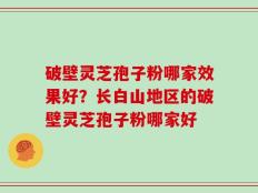 破壁灵芝孢子粉哪家效果好？长白山地区的破壁灵芝孢子粉哪家好