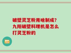 破壁灵芝粉用啥制成？九阳破壁料理机是怎么打灵芝粉的