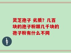灵芝孢子 劣质？几百块的孢子粉跟几千块的孢子粉有什么不同