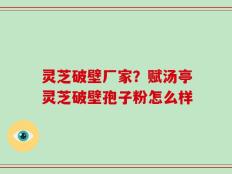 灵芝破壁厂家？赋汤亭灵芝破壁孢子粉怎么样